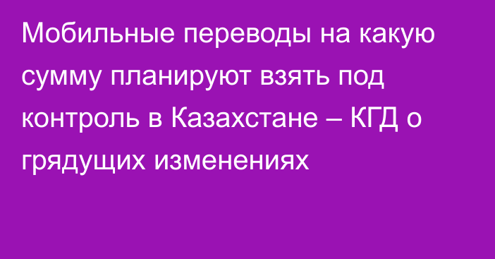 Мобильные переводы на какую сумму планируют взять под контроль в Казахстане – КГД о грядущих изменениях