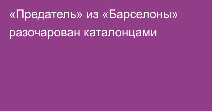 «Предатель» из «Барселоны» разочарован каталонцами