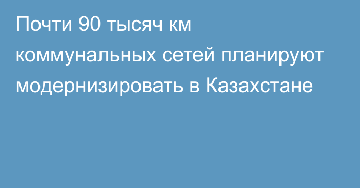 Почти 90 тысяч км коммунальных сетей планируют модернизировать в Казахстане