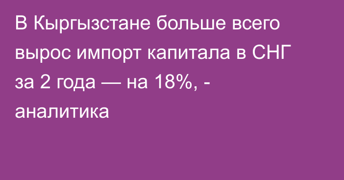 В Кыргызстане больше всего вырос импорт капитала в СНГ за 2 года — на 18%, - аналитика