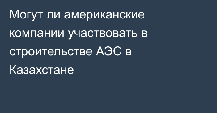 Могут ли американские компании участвовать в строительстве АЭС в Казахстане