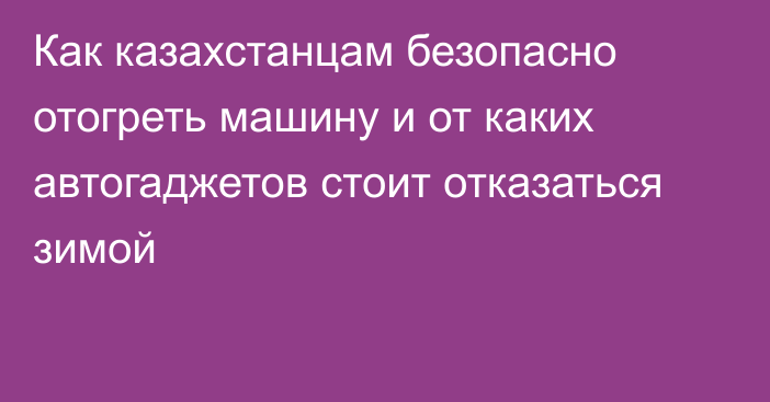 Как казахстанцам безопасно отогреть машину и от каких автогаджетов стоит отказаться зимой