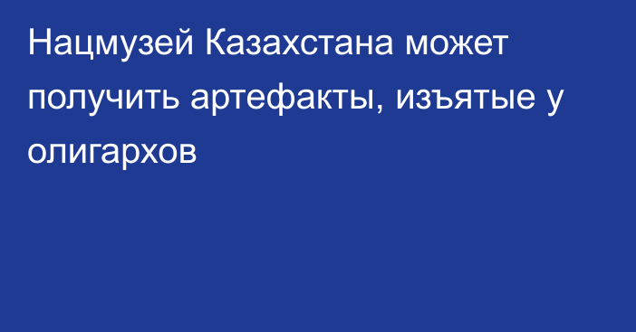 Нацмузей Казахстана может получить артефакты, изъятые у олигархов