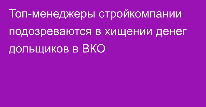 Топ-менеджеры стройкомпании подозреваются в хищении денег дольщиков в ВКО