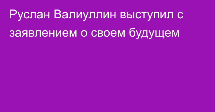 Руслан Валиуллин выступил с заявлением о своем будущем