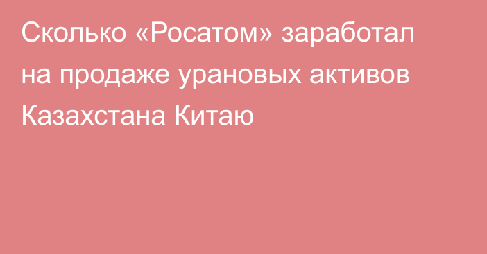 Сколько «Росатом» заработал на продаже урановых активов Казахстана Китаю