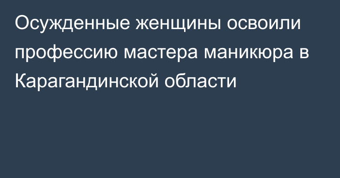 Осужденные женщины освоили профессию мастера маникюра в Карагандинской области