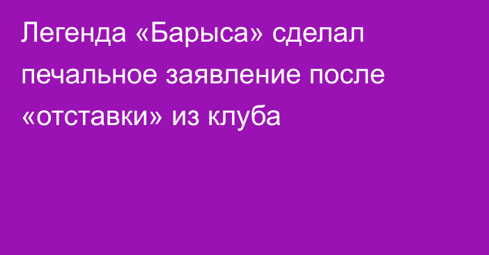 Легенда «Барыса» сделал печальное заявление после «отставки» из клуба