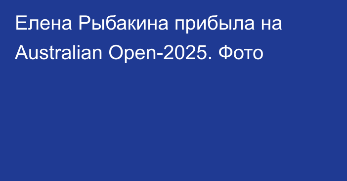 Елена Рыбакина прибыла на Australian Open-2025. Фото