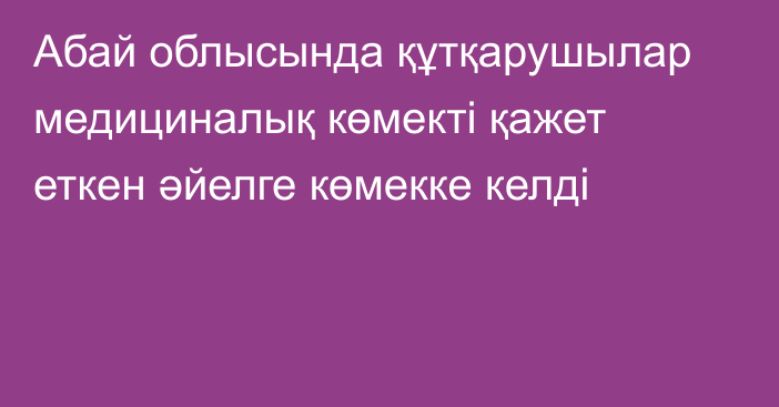 Абай облысында құтқарушылар медициналық көмекті қажет еткен әйелге көмекке келді