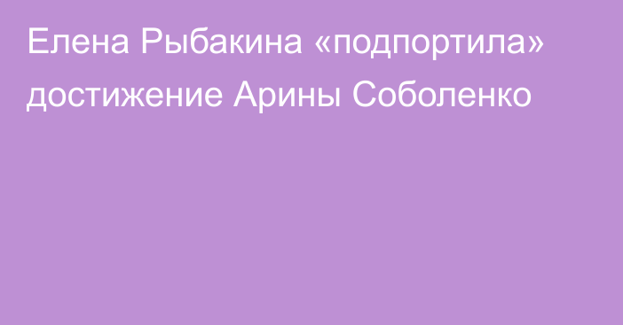 Елена Рыбакина «подпортила» достижение Арины Соболенко