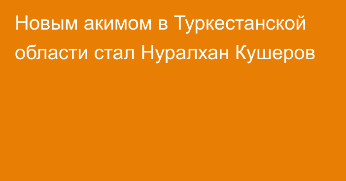 Новым акимом в Туркестанской области стал Нуралхан Кушеров