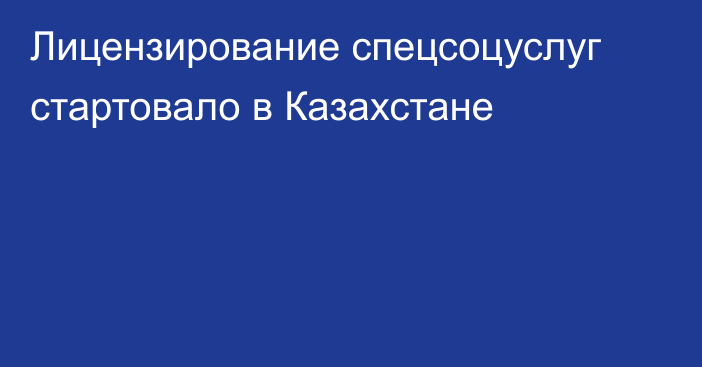 Лицензирование спецсоцуслуг стартовало в Казахстане