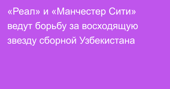 «Реал» и «Манчестер Сити» ведут борьбу за восходящую звезду сборной Узбекистана