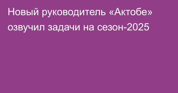 Новый руководитель «Актобе» озвучил задачи на сезон-2025