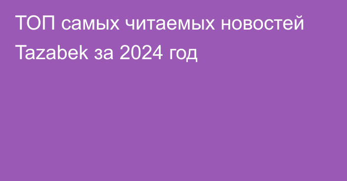 ТОП самых читаемых новостей Tazabek за 2024 год