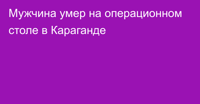 Мужчина умер на операционном столе в Караганде