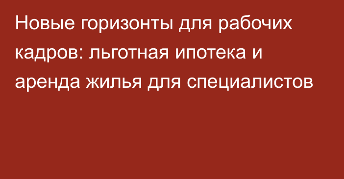 Новые горизонты для рабочих кадров: льготная ипотека и аренда жилья для специалистов