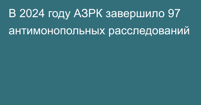 В 2024 году АЗРК завершило 97 антимонопольных расследований