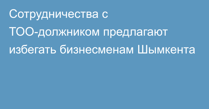 Сотрудничества с ТОО-должником предлагают избегать бизнесменам Шымкента