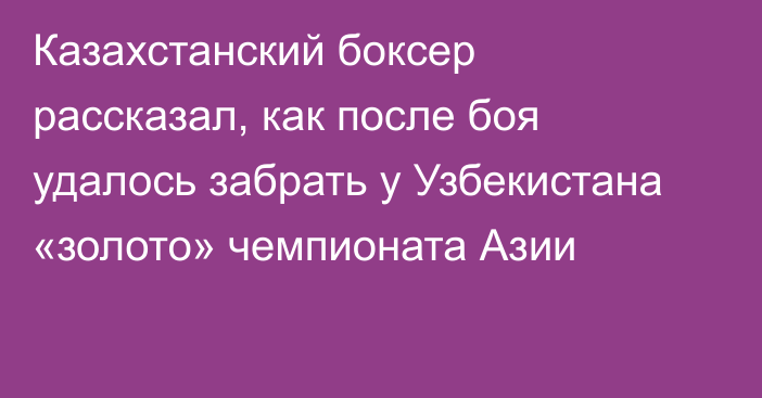 Казахстанский боксер рассказал, как после боя удалось забрать у Узбекистана «золото» чемпионата Азии