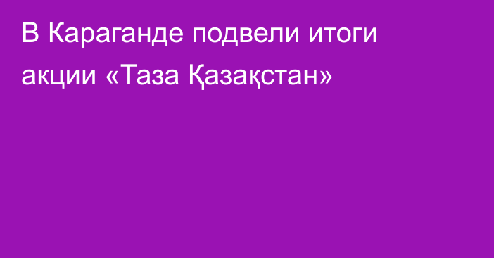 В Караганде подвели итоги акции «Таза Қазақстан»