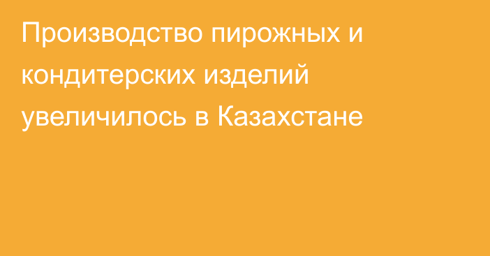 Производство пирожных и кондитерских изделий увеличилось в Казахстане