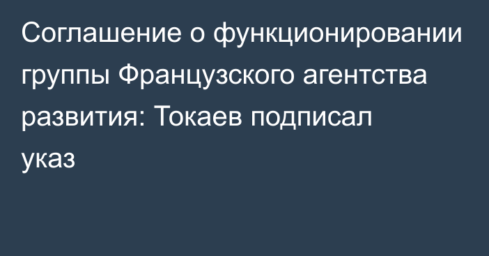 Соглашение о функционировании группы Французского агентства развития: Токаев подписал указ