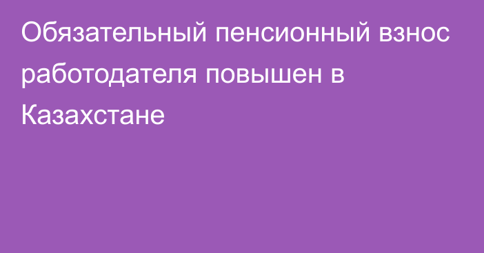 Обязательный пенсионный взнос работодателя повышен в Казахстане