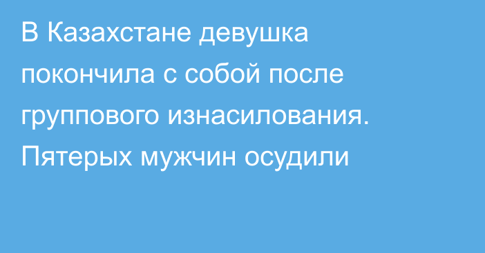 В Казахстане девушка покончила с собой после группового изнасилования. Пятерых мужчин осудили