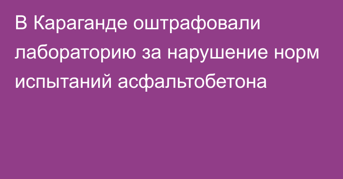 В Караганде оштрафовали лабораторию за нарушение норм испытаний асфальтобетона