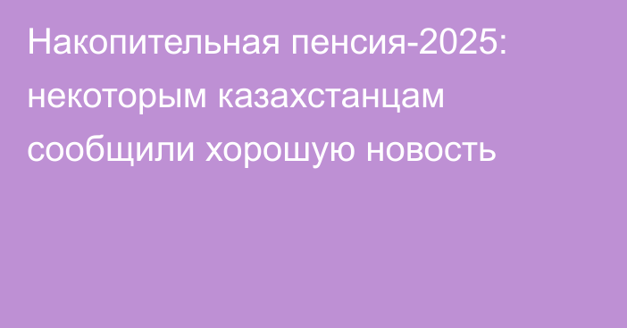 Накопительная пенсия-2025: некоторым казахстанцам сообщили хорошую новость