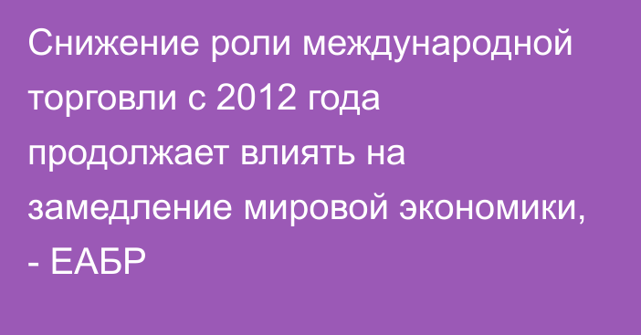 Снижение роли международной торговли с 2012 года продолжает влиять на замедление мировой экономики, - ЕАБР