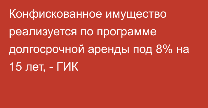 Конфискованное имущество реализуется по программе долгосрочной аренды под 8% на 15 лет, - ГИК