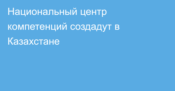 Национальный центр компетенций создадут в Казахстане