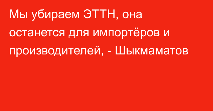 Мы убираем ЭТТН, она останется для импортёров и производителей, - Шыкмаматов