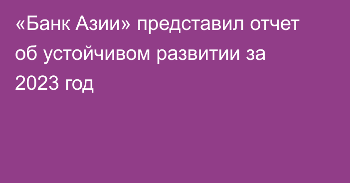 «Банк Азии» представил отчет об устойчивом развитии за 2023 год