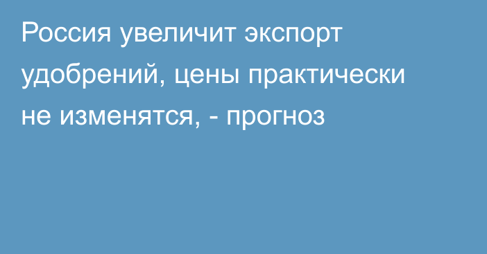 Россия увеличит экспорт удобрений, цены практически не изменятся, - прогноз