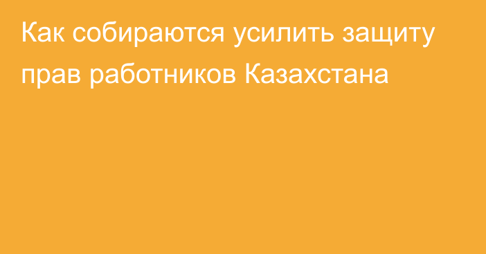 Как собираются усилить защиту прав работников Казахстана