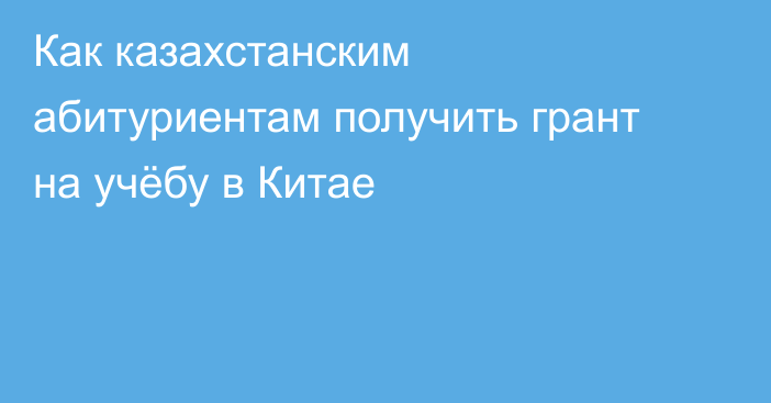 Как казахстанским абитуриентам получить грант на учёбу в Китае