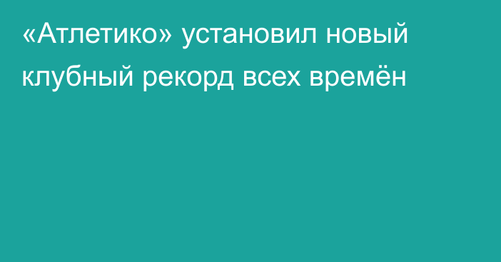 «Атлетико» установил новый клубный рекорд всех времён