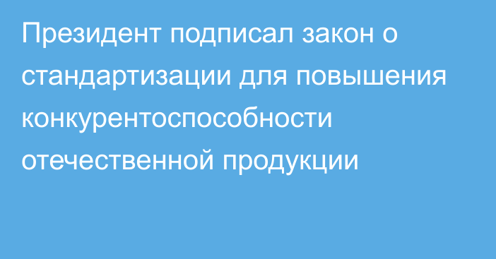 Президент подписал закон о стандартизации для повышения конкурентоспособности отечественной продукции