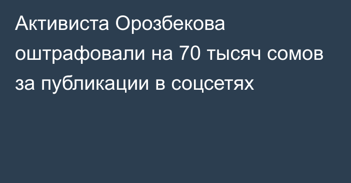 Активиста Орозбекова оштрафовали на 70 тысяч сомов за публикации в соцсетях