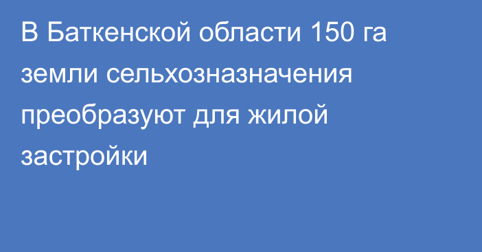 В Баткенской области 150 га земли сельхозназначения преобразуют для жилой застройки