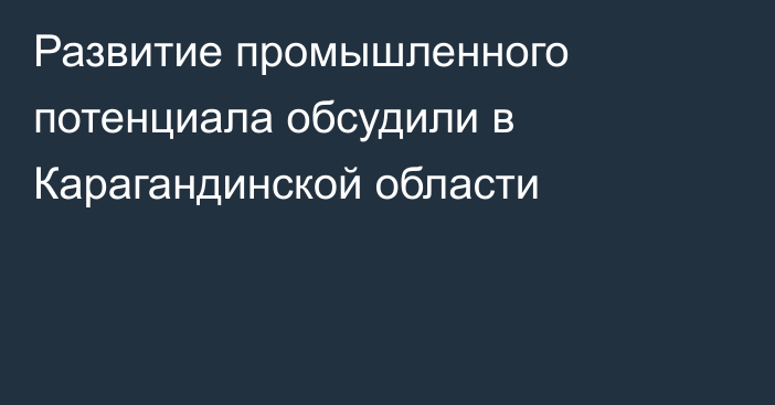 Развитие промышленного потенциала обсудили в Карагандинской области