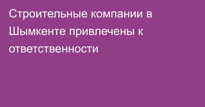 Строительные компании в Шымкенте привлечены к ответственности