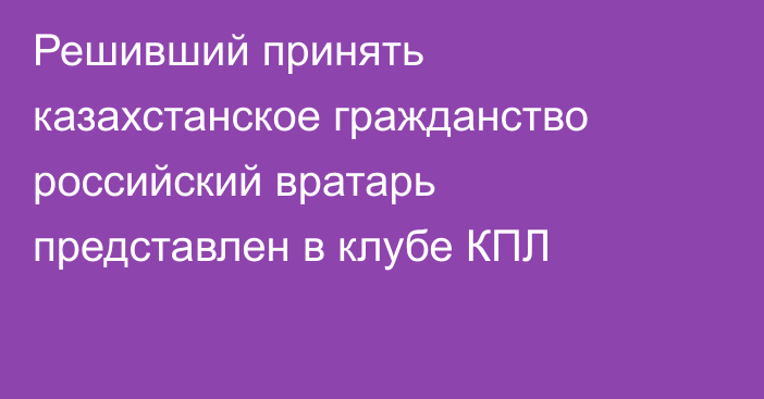 Решивший принять казахстанское гражданство российский вратарь представлен в клубе КПЛ