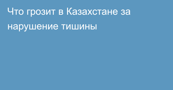 Что грозит в Казахстане за нарушение тишины