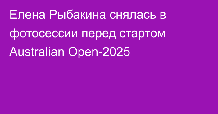 Елена Рыбакина снялась в фотосессии перед стартом Australian Open-2025