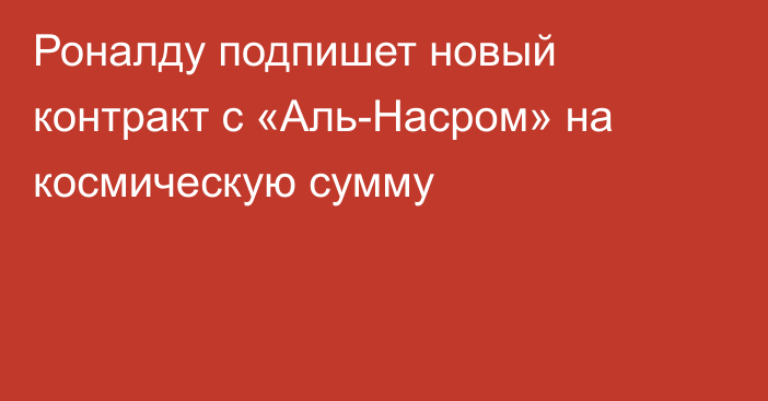 Роналду подпишет новый контракт с «Аль-Насром» на космическую сумму